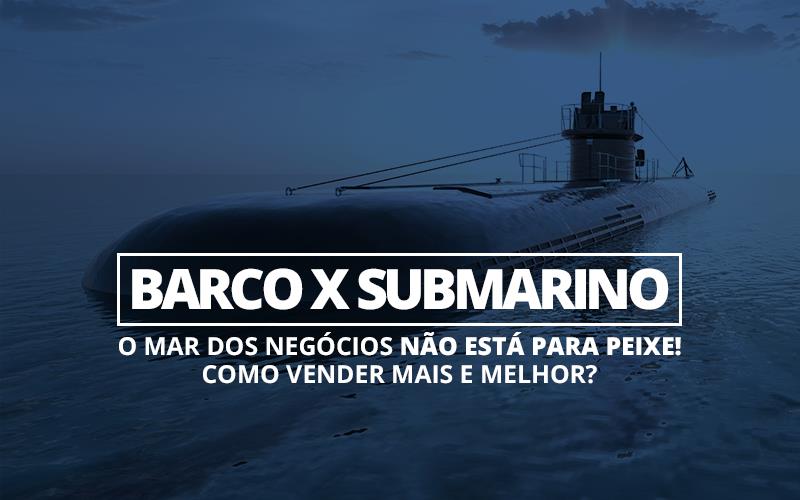 Barco X Submarino — O Mar Dos Negócios Não Está Para Peixe! Como Vender Mais E Melhor? - EIFFEL ORGANIZACAO CONTABIL