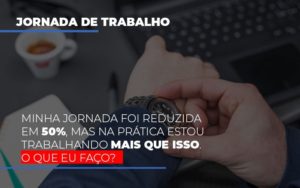 Minha Jornada Foi Reduzida Em 50%, Mas Na Prática Estou Trabalhando Mais Que Isso. O Que Eu Faço? - EIFFEL ORGANIZACAO CONTABIL