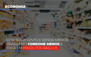 Com Isolamento E Renda Menor, Brasileiro Consome Menos E Foca Em Produtos Básicos - EIFFEL ORGANIZACAO CONTABIL